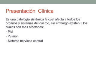 Presentación Clínica 
Es una patología sistémica la cual afecta a todos los 
órganos y sistemas del cuerpo, sin embargo existen 3 los 
cuales son mas afectados: 
• Piel 
• Pulmon 
• Sistema nervioso central 
 