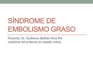 SÍNDROME DE 
EMBOLISMO GRASO 
Ponente: Dr. Guillermo Beltrán Ríos R4 
medicina del enfermo en estado critico 
 
