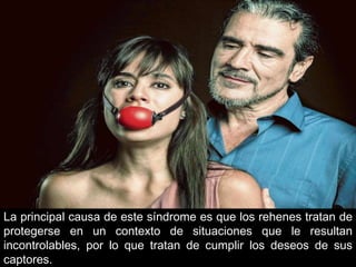 La principal causa de este síndrome es que los rehenes tratan de
protegerse en un contexto de situaciones que le resultan
incontrolables, por lo que tratan de cumplir los deseos de sus
captores.
 
