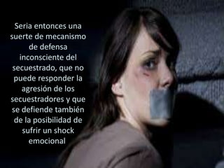 Seria entonces una
suerte de mecanismo
de defensa
inconsciente del
secuestrado, que no
puede responder la
agresión de los
secuestradores y que
se defiende también
de la posibilidad de
sufrir un shock
emocional.
 