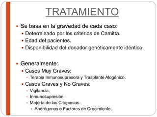 TRATAMIENTO
 Se basa en la gravedad de cada caso:
 Determinado por los criterios de Camitta.
 Edad del pacientes.
 Disponibilidad del donador genéticamente idéntico.
 Generalmente:
 Casos Muy Graves:
 Terapia Inmunosupresora y Trasplante Alogénico.
 Casos Graves y No Graves:
 Vigilancia.
 Inmunosupresión.
 Mejoría de las Citopenias.
 Andrógenos o Factores de Crecimiento.
 