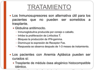 TRATAMIENTO
 Los Inmunosupresores son alternativa útil para los
pacientes que no pueden ser sometidos a
trasplante.
 Globulina antitimocito.
 Inmunoglobulina producida por conejo o caballo.
 Inhibe la proliferación de Linfocitos T.
 Bloquea la producción de IFN-gamma.
 Disminuye la expresión de Receptor Fas.
 Respuesta se observa después de 1-3 meses de tratamiento.
 Los pacientes con Anemia Aplásica pueden ser
curados si:
 Trasplante de médula ósea alogénico histocompatible
idéntico.
 