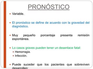 PRONÓSTICO
 Variable.
 El pronóstico se define de acuerdo con la gravedad del
diagnóstico.
 Muy pequeño porcentaje presenta remisión
espontánea.
 Lo casos graves pueden tener un desenlace fatal:
 Hemorragia.
 Infección.
 Puede suceder que los pacientes que sobreviven
 