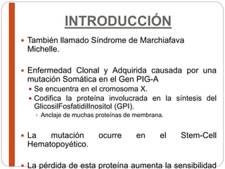 INTRODUCCIÓN
 También llamado Síndrome de Marchiafava
Michelle.
 Enfermedad Clonal y Adquirida causada por una
mutación Somática en el Gen PIG-A
 Se encuentra en el cromosoma X.
 Codifica la proteína involucrada en la síntesis del
GlicosilFosfatidilInositol (GPI).
 Anclaje de muchas proteínas de membrana.
 La mutación ocurre en el Stem-Cell
Hematopoyético.
 La pérdida de esta proteína aumenta la sensibilidad
 
