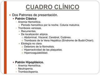 CUADRO CLÍNICO
 Dos Patrones de presentación.
 Patrón Clásico
 Anemia Hemolítica.
 Periodo hemolítico por la noche. Coluria matutina.
 Trombosis venosas.
 Recurrentes.
 De localización atípica.
o Abdominal, Visceral, Cerebral, Cutáneo.
o Trombosis de la Vena Hepática (Síndrome de Budd-Chiari).
 Etiología no clara.
o Deterioro de la fibrinolisis.
o Hiperractividad de las plaquetas.
o Hipercoagulabilidad.
 Patrón Hipoplásico.
 Anemia Hemolítica.
 Neutropenia.
 Trombocitopenia.
 