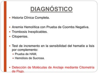 DIAGNÓSTICO
 Historia Clínica Completa.
 Anemia Hemolítica con Prueba de Coombs Negativa.
 Trombosis Inexplicables.
 Citopenias.
 Test de incremento en la sensibilidad del hematíe a lisis
por complemento:
 Prueba de HAM,
 Hemólisis de Sucrosa.
 Detección de Moléculas de Anclaje mediante Citometría
de Flujo.
 