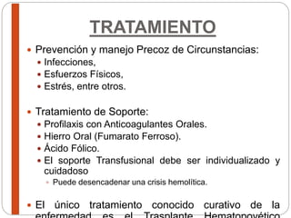 TRATAMIENTO
 Prevención y manejo Precoz de Circunstancias:
 Infecciones,
 Esfuerzos Físicos,
 Estrés, entre otros.
 Tratamiento de Soporte:
 Profilaxis con Anticoagulantes Orales.
 Hierro Oral (Fumarato Ferroso).
 Ácido Fólico.
 El soporte Transfusional debe ser individualizado y
cuidadoso
 Puede desencadenar una crisis hemolítica.
 El único tratamiento conocido curativo de la
 