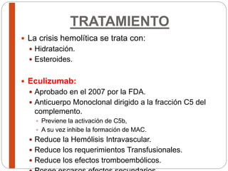 TRATAMIENTO
 La crisis hemolítica se trata con:
 Hidratación.
 Esteroides.
 Eculizumab:
 Aprobado en el 2007 por la FDA.
 Anticuerpo Monoclonal dirigido a la fracción C5 del
complemento.
 Previene la activación de C5b,
 A su vez inhibe la formación de MAC.
 Reduce la Hemólisis Intravascular.
 Reduce los requerimientos Transfusionales.
 Reduce los efectos tromboembólicos.
 