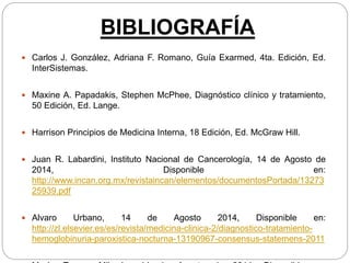 BIBLIOGRAFÍA
 Carlos J. González, Adriana F. Romano, Guía Exarmed, 4ta. Edición, Ed.
InterSistemas.
 Maxine A. Papadakis, Stephen McPhee, Diagnóstico clínico y tratamiento,
50 Edición, Ed. Lange.
 Harrison Principios de Medicina Interna, 18 Edición, Ed. McGraw Hill.
 Juan R. Labardini, Instituto Nacional de Cancerología, 14 de Agosto de
2014, Disponible en:
http://www.incan.org.mx/revistaincan/elementos/documentosPortada/13273
25939.pdf
 Alvaro Urbano, 14 de Agosto 2014, Disponible en:
http://zl.elsevier.es/es/revista/medicina-clinica-2/diagnostico-tratamiento-
hemoglobinuria-paroxistica-nocturna-13190967-consensus-statemens-2011
 