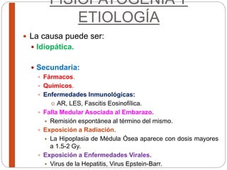 FISIOPATOGENIA Y
ETIOLOGÍA
 La causa puede ser:
 Idiopática.
 Secundaria:
 Fármacos.
 Químicos.
 Enfermedades Inmunológicas:
o AR, LES, Fascitis Eosinofílica.
 Falla Medular Asociada al Embarazo.
 Remisión espontánea al término del mismo.
 Exposición a Radiación.
 La Hipoplasia de Médula Ósea aparece con dosis mayores
a 1.5-2 Gy.
 Exposición a Enfermedades Virales.
 Virus de la Hepatitis, Virus Epstein-Barr.
 
