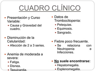 CUADRO CLÍNICO
 Presentación y Curso
Variable:
 Causa y Gravedad del
cuadro.
 Disminución de la
Celularidad:
 Afección de 2 a 3 series.
 Anemia de moderada a
severa:
 Fatiga.
 Disnea.
 Taquicardia.
 Datos de
Trombocitopenia:
 Petequias.
 Equimosis.
 Sangrado.
 Fiebre poco frecuente.
 Se relaciona con
Neutropenia e
Infecciones.
 No suele encontrarse:
 Hepatomegalia.
 Esplenomegalia.
 
