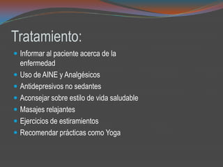 Tratamiento:
 Informar al paciente acerca de la
enfermedad
 Uso de AINE y Analgésicos
 Antidepresivos no sedantes
 Aconsejar sobre estilo de vida saludable
 Masajes relajantes
 Ejercicios de estiramientos
 Recomendar prácticas como Yoga
 