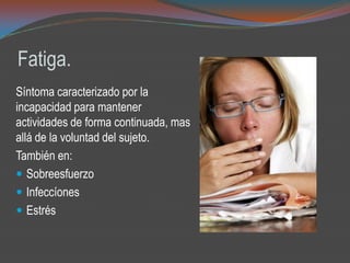 Fatiga.
Síntoma caracterizado por la
incapacidad para mantener
actividades de forma continuada, mas
allá de la voluntad del sujeto.
También en:
 Sobreesfuerzo
 Infeccíones
 Estrés
 