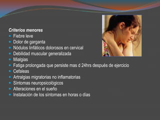 Criterios menores
 Fiebre leve
 Dolor de garganta
 Nódulos linfáticos dolorosos en cervical
 Debilidad muscular generalizada
 Mialgias
 Fatiga prolongada que persiste mas d 24hrs después de ejercicio
 Cefaleas
 Artralgias migratorias no inflamatorias
 Síntomas neuropsicológicos
 Alteraciones en el sueño
 Instalación de los síntomas en horas o días
 