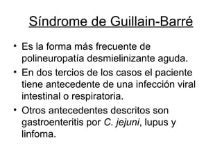 Síndrome de Guillain-Barré
• Es la forma más frecuente de
polineuropatía desmielinizante aguda.
• En dos tercios de los casos el paciente
tiene antecedente de una infección viral
intestinal o respiratoria.
• Otros antecedentes descritos son
gastroenteritis por C. jejuni, lupus y
linfoma.
 