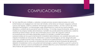 COMPLICACIONES
 Se han identificado múltiples y variadas complicaciones severas relacionadas con esta
enfermedad y la negligencia a la hora de tratarla, entre éstas se incluyen ceguera cortical,
ruptura de hígado, edema cerebral, hemorragia subaracnoidea y, el más común de todos,
derrame hemorrágico. La hemorragia suele presentarse en casos en los que la presión
diastólica y sistólica de la paciente sube 30 mmHg y 15 mmHg, respectivamente, arriba de la
media en las etapas tardías del embarazo; también se puede presentar proteinuria y edema
durante la misma etapa. Se han documentado pocos casos de ceguera cortical
acompañada de anomalías bilaterales parieto-occipitales y posible hemorragia
subaracnoidea en los que la terminación inmediata del embarazo vía cesárea demostró una
mejoría inmediata en el paciente. Diferentes cuadros hemorrágicos se han diagnosticado
como las complicaciones más comunes y severas en la preeclampsia no tratada, por lo que el
dolor epigástrico en la consulta e historial de shock durante el tercer trimestre de gestación
debería considerarse como una potencial hemorragia y ruptura hepática, para la cual se ha
utilizado en diversos casos la embolización arterial selectiva como tratamiento inmediato con
altos índices de supervivencia materna y perinatal.
 
