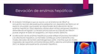 Elevación de enzimas hepáticas
 En la lesión histológica que se asocia con el síndrome de HELLP se
encuentra necrosis del parénquima periportal con depósitos de fibrina en el
espacio sinusoidal, que puede ser responsable de la elevación de las
enzimas hepáticas. Estos depósitos obstaculizan el flujo sanguíneo hepático,
distendiendo el hígado. La tensión provocada en la cápsula de Glisson
puede originar el dolor en epigastrio y en hipocondrio derecho.
 La elevación de las enzimas hepáticas puede reflejar el proceso hemolítico
y la afectación hepática. La hemólisis contribuye sustancialmente a los
niveles elevados de lactato deshidrogenasa (LDH), mientras que los niveles
mejorados de aspartato aminotransferasa (AST) y alanina aminotransferasa
(ALT) se deben principalmente a la lesión hepática.
 