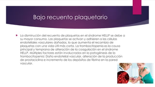 Bajo recuento plaquetario
 La disminución del recuento de plaquetas en el síndrome HELLP se debe a
su mayor consumo. Las plaquetas se activan y adhieren a las células
endoteliales vasculares dañadas, lo que aumenta el recambio de
plaquetas con una vida útil más corta. La trombocitopenia es la causa
principal y temprana de alteración de la coagulación en el síndrome
HELLP. Múltiples factores están involucrados en la patogénesis de la
trombocitopenia: Daño endotelial vascular, alteración de la producción
de prostaciclina e incremento de los depósitos de fibrina en la pared
vascular.
 