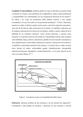 Fragilidad (Vulnerabilidad): problema global en el que el individuo envejecido tiende
a aumentar sus riesgos, como problemas de la dependencia, caídas, institucionalización
y susceptibilidad a las enfermedades con una recuperación deficiente de las mismas18
.
Se refiere a los viejos de constitución débil (habitus exterior) y casi siempre
corresponde a los que han tenido un envejecimiento patológico16
. Tinetti y Speechley,
expertos en caídas, la definen cuando existen cuatro o más de los siguientes marcadores:
tener más de 80 años de edad, alteraciones de la marcha y el equilibrio, depresión, uso
de sedantes; disminución de la fuerza de los hombros, rodillas o ambos; reducción de la
habilidad de los miembros inferiores; visión cercana deficiente, y ejercicio poco
frecuente. La expresión clínica de este cuadro de vulnerabilidad extrema suele aceptarse
como debilidad, fatiga, anorexia, desnutrición, pérdida de masa muscular (sarcopenia) y
ósea, pérdida de peso, inmovilidad, intolerancia al ejercicio, alteraciones de la marcha y
el equilibrio y desacondicionamiento físico intensos. Lo anterior lleva a caídas, lesiones
como fractura de cadera, enfermedades agudas, hospitalizaciones, discapacidad,
regresión psicomotora, dependencia, institucionalización, y en la gran mayoría de los
casos a la muerte (figura 3)18,19
.
Figura 3. Cascada de eventos en la fragilidad del adulto mayor
Deficiencia: alteración analítica de una estructura o de una función del organismo20
.
Corresponde a toda pérdida de sustancia o alteración de una estructura o función
CASCADA DE EVENTOS
ENFERMEDAD
DELIRIO
Deshidratación
Incontinencia
Medicamentos
Cambios de ambiente
No come
Antibióticos
IVU
Constipación
Inmovilidad Neumonía
Malnutrición
Depresión
MUERTE
CASCADA DE EVENTOS
ENFERMEDAD
DELIRIO
Deshidratación
Incontinencia
Medicamentos
Cambios de ambiente
No come
Antibióticos
IVU
Constipación
Inmovilidad Neumonía
Malnutrición
Depresión
MUERTEMUERTE
 