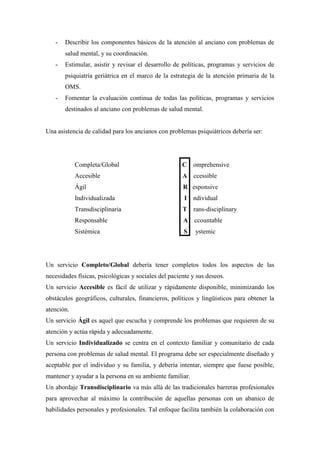 - Describir los componentes básicos de la atención al anciano con problemas de
salud mental, y su coordinación.
- Estimular, asistir y revisar el desarrollo de políticas, programas y servicios de
psiquiatría geriátrica en el marco de la estrategia de la atención primaria de la
OMS.
- Fomentar la evaluación continua de todas las políticas, programas y servicios
destinados al anciano con problemas de salud mental.
Una asistencia de calidad para los ancianos con problemas psiquiátricos debería ser:
Completa/Global C omprehensive
Accesible A ccessible
Ágil R esponsive
Individualizada I ndividual
Transdisciplinaria T rans-disciplinary
Responsable A ccountable
Sistémica S ystemic
Un servicio Completo/Global debería tener completos todos los aspectos de las
necesidades físicas, psicológicas y sociales del paciente y sus deseos.
Un servicio Accesible es fácil de utilizar y rápidamente disponible, minimizando los
obstáculos geográficos, culturales, financieros, políticos y lingüísticos para obtener la
atención.
Un servicio Ágil es aquel que escucha y comprende los problemas que requieren de su
atención y actúa rápida y adecuadamente.
Un servicio Individualizado se centra en el contexto familiar y comunitario de cada
persona con problemas de salud mental. El programa debe ser especialmente diseñado y
aceptable por el individuo y su familia, y debería intentar, siempre que fuese posible,
mantener y ayudar a la persona en su ambiente familiar.
Un abordaje Transdisciplinario va más allá de las tradicionales barreras profesionales
para aprovechar al máximo la contribución de aquellas personas con un abanico de
habilidades personales y profesionales. Tal enfoque facilita también la colaboración con
 