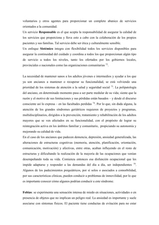 voluntarios y otros agentes para proporcionar un completo abanico de servicios
orientados a la comunidad.
Un servicio Responsable es el que acepta la responsabilidad de asegurar la calidad de
los servicios que proporciona y lleva esto a cabo con la colaboración de los propios
pacientes y sus familias. Tal servicio debe ser ética y culturalmente sensible.
Un enfoque Sistémico integra con flexibilidad todos los servicios disponibles para
asegurar la continuidad del cuidado y coordina a todos los que proporcionan algún tipo
de servicio a todos los niveles, tanto los ofertados por los gobiernos locales,
provinciales o nacionales como las organizaciones comunitarias 72
.
La necesidad de mantener sanos a los adultos jóvenes e intermedios y ayudar a los que
ya son ancianos a mantener o recuperar su funcionalidad, se está volviendo una
prioridad de los sistemas de atención a la salud y seguridad social 73
. La polipatología
del anciano, en determinado momento pasa a ser parte medular de su vida; siente que la
razón y el motivo de sus limitaciones y sus pérdidas están basados – y desde el discurso
consciente así lo expresa – en las facultades perdidas 74
. Por lo que, sin duda alguna, la
atención de los grandes síndromes geriátricos requieren de proyectos y programas,
multidisciplinarios, dirigidos a la prevención, tratamiento y rehabilitación de los adultos
mayores que se ven afectados en su funcionalidad, con el propósito de lograr su
reintegración activa en los ámbitos familiar y comunitario, propiciando su autonomía y
mejorando su calidad de vida.
En el caso de los ancianos que padecen demencia, depresión, ansiedad generalizada, las
alteraciones de estructuras cognitivas (memoria, atención, planificación, orientación,
comunicación, motivación) y afectivas, entre otras, acaban influyendo en el resto de
estructuras y dificultando la realización de la mayoría de las ocupaciones que venían
desempeñando toda su vida. Comienza entonces esa disfunción ocupacional que les
impide adaptarse y responder a las demandas del día a día, ser independientes 79
.
Algunos de los padecimientos psiquiátricos, por sí solos o asociados a comorbilidad,
por sus características clínicas, pueden conducir a problemas de inmovilidad, por lo que
es importante conocer cómo algunos podrían conducir a este síndrome.
Fobias: se experimenta una sensación intensa de miedo en situaciones, actividades o en
presencia de objetos que no implican un peligro real. La ansiedad es importante y suele
asociarse con síntomas físicos. El paciente tiene conductas de evitación para no estar
 