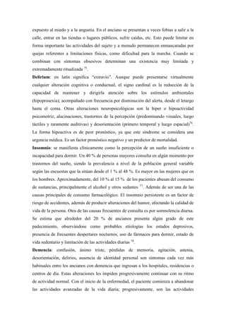 expuesto al miedo y a la angustia. En el anciano se presentan a veces fobias a salir a la
calle, entrar en las tiendas o lugares públicos, sufrir caídas, etc. Esto puede limitar en
forma importante las actividades del sujeto y a menudo permanecen enmascaradas por
quejas referentes a limitaciones físicas, como dificultad para la marcha. Cuando se
combinan con síntomas obsesivos determinan una existencia muy limitada y
extremadamente ritualizada 75
.
Delirium: en latín significa “extravío”. Aunque puede presentarse virtualmente
cualquier alteración cognitiva o conductual, el signo cardinal es la reducción de la
capacidad de mantener y dirigirla atención sobre los estímulos ambientales
(hipoprosexia); acompañado con frecuencia por disminución del alerta, desde el letargo
hasta el coma. Otras alteraciones neuropsicológicas son la hiper o hipoactividad
psicomotriz, alucinaciones, trastornos de la percepción (predominando visuales, luego
táctiles y raramente auditivas) y desorientación (primero temporal y luego espacial)76
.
La forma hipoactiva es de peor pronóstico, ya que este síndrome se considera una
urgencia médica. Es un factor pronóstico negativo y un predictor de mortalidad.
Insomnio: se manifiesta clínicamente como la percepción de un sueño insuficiente o
incapacidad para dormir. Un 40 % de personas mayores consulta en algún momento por
trastornos del sueño, siendo la prevalencia a nivel de la población general variable
según las encuestas que la sitúan desde el 1 % al 48 %. Es mayor en las mujeres que en
los hombres. Aproximadamente, del 10 % al 15 % de los pacientes abusan del consumo
de sustancias, principalmente el alcohol y otros sedantes 77
. Además de ser una de las
causas principales de consumo farmacológico. El insomnio persistente es un factor de
riesgo de accidentes, además de producir alteraciones del humor, afectando la calidad de
vida de la persona. Otra de las causas frecuentes de consulta es por somnolencia diurna.
Se estima que alrededor del 20 % de ancianos presenta algún grado de este
padecimiento, observándose como probables etiologías los estados depresivos,
presencia de frecuentes despertares nocturnos, uso de fármacos para dormir, estado de
vida sedentario y limitación de las actividades diarias 78
.
Demencia: confusión, ánimo triste, pérdidas de memoria, agitación, astenia,
desorientación, delirios, ausencia de identidad personal son síntomas cada vez más
habituales entre los ancianos con demencia que ingresan a los hospitales, residencias o
centros de día. Estas alteraciones les impiden progresivamente continuar con su ritmo
de actividad normal. Con el inicio de la enfermedad, el paciente comienza a abandonar
las actividades avanzadas de la vida diaria; progresivamente, son las actividades
 