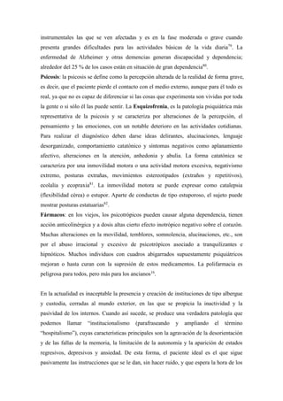 instrumentales las que se ven afectadas y es en la fase moderada o grave cuando
presenta grandes dificultades para las actividades básicas de la vida diaria79
. La
enfermedad de Alzheimer y otras demencias generan discapacidad y dependencia;
alrededor del 25 % de los casos están en situación de gran dependencia80
.
Psicosis: la psicosis se define como la percepción alterada de la realidad de forma grave,
es decir, que el paciente pierde el contacto con el medio externo, aunque para él todo es
real, ya que no es capaz de diferenciar si las cosas que experimenta son vividas por toda
la gente o si sólo él las puede sentir. La Esquizofrenia, es la patología psiquiátrica más
representativa de la psicosis y se caracteriza por alteraciones de la percepción, el
pensamiento y las emociones, con un notable deterioro en las actividades cotidianas.
Para realizar el diagnóstico deben darse ideas delirantes, alucinaciones, lenguaje
desorganizado, comportamiento catatónico y síntomas negativos como aplanamiento
afectivo, alteraciones en la atención, anhedonia y abulia. La forma catatónica se
caracteriza por una inmovilidad motora o una actividad motora excesiva, negativismo
extremo, posturas extrañas, movimientos estereotipados (extraños y repetitivos),
ecolalia y ecopraxia81
. La inmovilidad motora se puede expresar como catalepsia
(flexibilidad cérea) o estupor. Aparte de conductas de tipo estuporoso, el sujeto puede
mostrar posturas estatuarias82
.
Fármacos: en los viejos, los psicotrópicos pueden causar alguna dependencia, tienen
acción anticolinérgica y a dosis altas cierto efecto inotrópico negativo sobre el corazón.
Muchas alteraciones en la movilidad, temblores, somnolencia, alucinaciones, etc., son
por el abuso irracional y excesivo de psicotrópicos asociado a tranquilizantes e
hipnóticos. Muchos individuos con cuadros abigarrados supuestamente psiquiátricos
mejoran o hasta curan con la supresión de estos medicamentos. La polifarmacia es
peligrosa para todos, pero más para los ancianos16
.
En la actualidad es inaceptable la presencia y creación de instituciones de tipo albergue
y custodia, cerradas al mundo exterior, en las que se propicia la inactividad y la
pasividad de los internos. Cuando así sucede, se produce una verdadera patología que
podemos llamar “institucionalismo (parafraseando y ampliando el término
“hospitalismo”), cuyas características principales son la agravación de la desorientación
y de las fallas de la memoria, la limitación de la autonomía y la aparición de estados
regresivos, depresivos y ansiedad. De esta forma, el paciente ideal es el que sigue
pasivamente las instrucciones que se le dan, sin hacer ruido, y que espera la hora de los
 