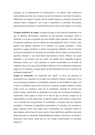alimentos, de la administración de medicamentos y de dormir. Estas condiciones
institucionales provocan con el tiempo una serie de trastornos como falta de iniciativa,
indiferencia con respecto al mundo exterior, estados regresivos y presencia frecuente de
síntomas físicos y psíquicos75
, por lo que a continuación se describen, brevemente,
algunas técnicas orientadas a la actividad física para evitar la inmovilidad y sus secuelas.
Terapias geriátricas de grupo: la terapia de grupo es una forma de tratamiento en la
que se plantean determinados problemas de tipo personal, psicológico, físico o
relacional y en la que se pretende que cada miembro logre superarlos. Son útiles para
los pacientes geriátricos que han sufrido una descompensación física o mental y para
aquellos que padecen trastornos de la memoria. Los grupos orientados a tareas
específicas o grupos operativos se reúnen con propósitos definidos, como la discusión
de temas de actualidad o la realización de actividades físicas. Pueden ser útiles para los
pacientes renuentes a una intervención pisoterapéutica directa. Ofrecen una ayuda
importante a los ancianos que han tenido una pérdida física irreparable (ceguera,
deficiencia motriz, etc.). Estos pacientes se sienten reconfortados por el hecho de
compartir tareas en las que no han perdido el dominio. Con los diferentes enfoques que
surgen de los miembros, un grupo puede ser particularmente útil para la resolución de
problemas compartidos75
.
Grupos de autoayuda: son conducidos por “pares”, es decir, por personas no
profesionales que comparten con el grupo una condición, síntoma o experiencia. En el
caso de los grupos geriátricos, el coordinador comparte con los miembros la edad y, por
lo tanto, los problemas que de ella se derivan; en general, comparte también el mismo
origen social. Los miembros, junto con el coordinador, controlan los servicios que
brinda el grupo y desarrollan los programas de acuerdo con sus propias necesidades y
experiencias. Estos grupos se basan en la idea de que un anciano, después de un
entrenamiento y con una supervisión, es capaz de ayudar a otros ancianos a hacer frente
a las vicisitudes del envejecimiento. El coordinador o consejero tiene dos funciones
principales: 1) fomentar la capacidad de autocuidado y 2) escuchar a los miembros y
darles respuestas útiles. Para fungir como coordinadores, los voluntarios deben ser
seleccionados sobre la base de ciertos criterios: buena salud física, equilibrio emocional,
disposición para ser adiestrado, disponibilidad para trabajar varias horas a la semana y
disposición para prestar ayuda que no esté basada exclusivamente en preceptos
religiosos75
.
 