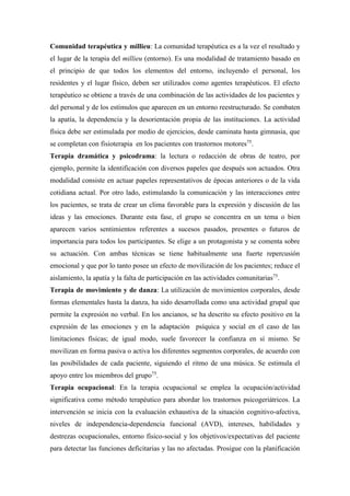 Comunidad terapéutica y millieu: La comunidad terapéutica es a la vez el resultado y
el lugar de la terapia del millieu (entorno). Es una modalidad de tratamiento basado en
el principio de que todos los elementos del entorno, incluyendo el personal, los
residentes y el lugar físico, deben ser utilizados como agentes terapéuticos. El efecto
terapéutico se obtiene a través de una combinación de las actividades de los pacientes y
del personal y de los estímulos que aparecen en un entorno reestructurado. Se combaten
la apatía, la dependencia y la desorientación propia de las instituciones. La actividad
física debe ser estimulada por medio de ejercicios, desde caminata hasta gimnasia, que
se completan con fisioterapia en los pacientes con trastornos motores75
.
Terapia dramática y psicodrama: la lectura o redacción de obras de teatro, por
ejemplo, permite la identificación con diversos papeles que después son actuados. Otra
modalidad consiste en actuar papeles representativos de épocas anteriores o de la vida
cotidiana actual. Por otro lado, estimulando la comunicación y las interacciones entre
los pacientes, se trata de crear un clima favorable para la expresión y discusión de las
ideas y las emociones. Durante esta fase, el grupo se concentra en un tema o bien
aparecen varios sentimientos referentes a sucesos pasados, presentes o futuros de
importancia para todos los participantes. Se elige a un protagonista y se comenta sobre
su actuación. Con ambas técnicas se tiene habitualmente una fuerte repercusión
emocional y que por lo tanto posee un efecto de movilización de los pacientes; reduce el
aislamiento, la apatía y la falta de participación en las actividades comunitarias75
.
Terapia de movimiento y de danza: La utilización de movimientos corporales, desde
formas elementales hasta la danza, ha sido desarrollada como una actividad grupal que
permite la expresión no verbal. En los ancianos, se ha descrito su efecto positivo en la
expresión de las emociones y en la adaptación psíquica y social en el caso de las
limitaciones físicas; de igual modo, suele favorecer la confianza en sí mismo. Se
movilizan en forma pasiva o activa los diferentes segmentos corporales, de acuerdo con
las posibilidades de cada paciente, siguiendo el ritmo de una música. Se estimula el
apoyo entre los miembros del grupo75
.
Terapia ocupacional: En la terapia ocupacional se emplea la ocupación/actividad
significativa como método terapéutico para abordar los trastornos psicogeriátricos. La
intervención se inicia con la evaluación exhaustiva de la situación cognitivo-afectiva,
niveles de independencia-dependencia funcional (AVD), intereses, habilidades y
destrezas ocupacionales, entorno físico-social y los objetivos/expectativas del paciente
para detectar las funciones deficitarias y las no afectadas. Prosigue con la planificación
 