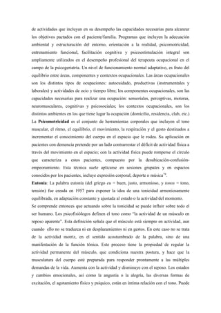 de actividades que incluyan en su desempeño las capacidades necesarias para alcanzar
los objetivos pactados con el paciente/familia. Programas que incluyen la adecuación
ambiental y estructuración del entorno, orientación a la realidad, psicomotricidad,
entrenamiento funcional, facilitación cognitiva y psicoestimulación integral son
ampliamente utilizados en el desempeño profesional del terapeuta ocupacional en el
campo de la psicogeriatría. Un nivel de funcionamiento normal adaptativo, es fruto del
equilibrio entre áreas, componentes y contextos ocupacionales. Las áreas ocupacionales
son los distintos tipos de ocupaciones: autocuidado, productivas (instrumentales y
laborales) y actividades de ocio y tiempo libre; los componentes ocupacionales, son las
capacidades necesarias para realizar una ocupación: sensoriales, perceptivas, motoras,
neuromusculares, cognitivas y psicosociales; los contextos ocupacionales, son los
distintos ambientes en los que tiene lugar la ocupación (domicilio, residencia, club, etc.)
La Psicomotricidad es el conjunto de herramientas corporales que incluyen el tono
muscular, el ritmo, el equilibrio, el movimiento, la respiración y el gesto destinados a
incrementar el conocimiento del cuerpo en el espacio que le rodea. Su aplicación en
pacientes con demencia pretende por un lado contrarrestar el déficit de actividad física a
través del movimiento en el espacio; con la actividad física puede romperse el círculo
que caracteriza a estos pacientes, compuesto por la desubicación-confusión-
empeoramiento. Esta técnica suele aplicarse en sesiones grupales y en espacios
conocidos por los pacientes, incluye expresión corporal, deporte o música79
.
Eutonía: La palabra eutonía (del griego eu = buen, justo, armonioso, y tonos = tono,
tensión) fue creada en 1957 para exponer la idea de una tonicidad armoniosamente
equilibrada, en adaptación constante y ajustada al estado o la actividad del momento.
Se comprende entonces que actuando sobre la tonicidad se puede influir sobre todo el
ser humano. Los psicofisiólogos definen el tono como “la actividad de un músculo en
reposo aparente”. Esta definición señala que el músculo está siempre en actividad, aun
cuando ello no se traduzca ni en desplazamientos ni en gestos. En este caso no se trata
de la actividad motriz, en el sentido acostumbrado de la palabra, sino de una
manifestación de la función tónica. Este proceso tiene la propiedad de regular la
actividad permanente del músculo, que condiciona nuestra postura, y hace que la
musculatura del cuerpo esté preparada para responder prontamente a las múltiples
demandas de la vida. Aumenta con la actividad y disminuye con el reposo. Los estados
y cambios emocionales, así como la angustia o la alegría, las diversas formas de
excitación, el agotamiento físico y psíquico, están en íntima relación con el tono. Puede
 