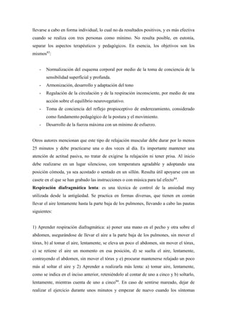 llevarse a cabo en forma individual, lo cual no da resultados positivos, y es más efectiva
cuando se realiza con tres personas como mínimo. No resulta posible, en eutonía,
separar los aspectos terapéuticos y pedagógicos. En esencia, los objetivos son los
mismos83
:
- Normalización del esquema corporal por medio de la toma de conciencia de la
sensibilidad superficial y profunda.
- Armonización, desarrollo y adaptación del tono
- Regulación de la circulación y de la respiración inconsciente, por medio de una
acción sobre el equilibrio neurovegetativo.
- Toma de conciencia del reflejo propioceptivo de enderezamiento, considerado
como fundamento pedagógico de la postura y el movimiento.
- Desarrollo de la fuerza máxima con un mínimo de esfuerzo.
Otros autores mencionan que este tipo de relajación muscular debe durar por lo menos
25 minutos y debe practicarse una o dos veces al día. Es importante mantener una
atención de actitud pasiva, no tratar de exigirse la relajación ni tener prisa. Al inicio
debe realizarse en un lugar silencioso, con temperatura agradable y adoptando una
posición cómoda, ya sea acostado o sentado en un sillón. Resulta útil apoyarse con un
casete en el que se han grabado las instrucciones o con música para tal efecto84
.
Respiración diafragmática lenta: es una técnica de control de la ansiedad muy
utilizada desde la antigüedad. Se practica en formas diversas, que tienen en común
llevar el aire lentamente hasta la parte baja de los pulmones, llevando a cabo las pautas
siguientes:
1) Aprender respiración diafragmática: a) poner una mano en el pecho y otra sobre el
abdomen, asegurándose de llevar el aire a la parte baja de los pulmones, sin mover el
tórax, b) al tomar el aire, lentamente, se eleva un poco el abdomen, sin mover el tórax,
c) se retiene el aire un momento en esa posición, d) se suelta el aire, lentamente,
contrayendo el abdomen, sin mover el tórax y e) procurar mantenerse relajado un poco
más al soltar el aire y 2) Aprender a realizarla más lenta: a) tomar aire, lentamente,
como se indica en el inciso anterior, reteniéndolo al contar de uno a cinco y b) soltarlo,
lentamente, mientras cuenta de uno a cinco84
. En caso de sentirse mareado, dejar de
realizar el ejercicio durante unos minutos y empezar de nuevo cuando los síntomas
 