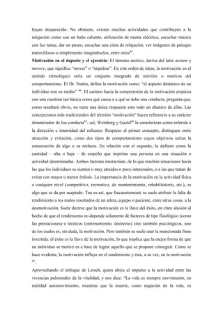 hayan desparecido. No obstante, existen muchas actividades que contribuyen a la
relajación como son un baño caliente, utilización de manta eléctrica, escuchar música
con luz tenue, dar un paseo, escuchar una cinta de relajación, ver imágenes de paisajes
maravillosos o simplemente imaginárselos, entre otros85
.
Motivación en el deporte y el ejercicio: El término motivo, deriva del latín motum y
movere, que significa “mover” o “impulsar”. En este orden de ideas, la motivación en el
sentido etimológico sería un conjunto integrado de móviles o motivos del
comportamiento. El Dr. Nuttin, define la motivación como: “el aspecto dinámico de un
individuo con su medio” 86
. El camino hacia la comprensión de la motivación empieza
con una cuestión tan básica como qué causa o a qué se debe una conducta, pregunta que,
como resultará obvio, no tiene una única respuesta sino todo un abanico de ellas. Las
concepciones más tradicionales del término “motivación” hacen referencia a su carácter
dinamizador de loa conducta87
; así, Weinberg y Guold88
la caracterizan como referida a
la dirección e intensidad del esfuerzo. Respecto al primer concepto, distinguen entre
atracción y evitación, como dos tipos de comportamiento cuyos objetivos serían la
consecución de algo o su rechazo. En relación con el segundo, lo definen como la
cantidad – alta o baja – de empeño que imprime una persona en una situación o
actividad determinadas. Ambos factores interactúan, de lo que resultan situaciones hacia
las que los individuos se sienten o muy atraídos o poco interesados, o a las que tratan de
evitar con mayor o menor énfasis. La importancia de la motivación en la actividad física
a cualquier nivel (competitivo, recreativo, de mantenimiento, rehabilitatorio, etc.), es
algo que se da por aceptado. Tan es así, que frecuentemente se suele atribuir la falta de
rendimiento a los malos resultados de un atleta, equipo o paciente, entre otras cosas, a la
desmotivación. Suele decirse que la motivación es la llave del éxito, en clara alusión al
hecho de que el rendimiento no depende solamente de factores de tipo fisiológico (como
las prestaciones) o técnicos (entrenamiento, destrezas) sino también psicológicos, uno
de los cuales es, sin duda, la motivación. Pero también se suele usar la mencionada frase
invertida: el éxito es la llave de la motivación, lo que implica que la mejor forma de que
un individuo se motive es a base de lograr aquello que se propone conseguir. Como se
hace evidente, la motivación influye en el rendimiento y éste, a su vez, en la motivación
87
.
Aprovechando el enfoque de Lersch, quien ubica al impulso a la actividad entre las
vivencias pulsionales de la vitalidad, y nos dice: “La vida es siempre movimiento, en
realidad automovimiento, mientras que la muerte, como negación de la vida, es
 
