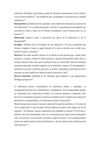 anatómica, fisiológica o psicológica; puede ser temporal o permanente; está en relación
con la norma biomédica21
. Son problemas que corresponden a una desviación o pérdida
significativa12
.
Discapacidad: perturbación de las aptitudes o del rendimiento funcional que derivan de
una deficiencia20
. Es la reducción parcial o total de la capacidad para desempeñar una
actividad en forma o dentro de los límites considerados como normales para un ser
humano21,22
.
Minusvalía: perjuicio social o situacional que deriva de la deficiencia o de la
discapacidad20
.
Invalidez: definida como el resultante de una deficiencia o de una incapacidad que
limitan o impiden el tener un papel normal en la vida en relación con la edad, sexo,
factores sociales y culturales21
.
Barreras: Son todos aquellos factores en el entorno de una persona que, cuando están
presentes o ausentes, limitan el funcionamiento y generan discapacidad. Entre ellos se
incluyen aspectos tales como que el ambiente físico sea inaccesible, falta de tecnología
asistencial adecuada, actitudes negativas de la población respecto a la discapacidad, y
también los servicios y políticas que bien, no existen o dificultan la participación de las
personas con una condición de salud en todas las áreas de la vida16
.
Reserva funcional: Habilidad de un individuo para adaptarse a una degeneración
fisiológica progresiva22
.
La deficiencia precisa eventualmente de tratamiento médico o quirúrgico, la
discapacidad más bien de la rehabilitación y readaptación. Ante discapacidades iguales
las variaciones de la minusvalía se deben a los recursos humanos y materiales. Para
devolver la autonomía al anciano se precisa una doble acción: la médica para reducir las
deficiencias y discapacidades, y la social para corregir la minusvalía20
.
Mucho tiempo antes de que se iniciara la época de la medicina científica, el 5 de julio de
1814, cuando tenía 71 años de edad, Thomas Jefferson escribió a John Adams, de 78, lo
siguiente: “No obstante, nuestras maquinarias han trabajado ya durante 70 u 80 años y
debemos creer que, deterioradas como ya se encuentran, poco a poco iremos entregando
todo, ora un pivote, ora una rueda o un piñón y luego un resorte. Y aun cuando podamos
reparar por algún tiempo las piezas defectuosas, a fin de cuentas todos acabaremos por
inmovilizarnos” 23
.
 