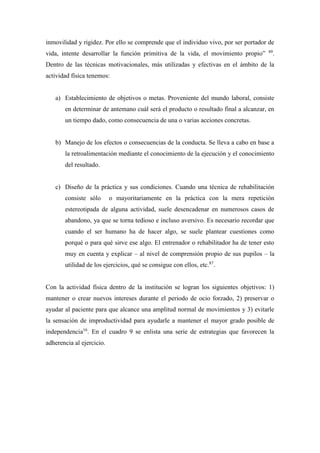 inmovilidad y rigidez. Por ello se comprende que el individuo vivo, por ser portador de
vida, intente desarrollar la función primitiva de la vida, el movimiento propio” 89
.
Dentro de las técnicas motivacionales, más utilizadas y efectivas en el ámbito de la
actividad física tenemos:
a) Establecimiento de objetivos o metas. Proveniente del mundo laboral, consiste
en determinar de antemano cuál será el producto o resultado final a alcanzar, en
un tiempo dado, como consecuencia de una o varias acciones concretas.
b) Manejo de los efectos o consecuencias de la conducta. Se lleva a cabo en base a
la retroalimentación mediante el conocimiento de la ejecución y el conocimiento
del resultado.
c) Diseño de la práctica y sus condiciones. Cuando una técnica de rehabilitación
consiste sólo o mayoritariamente en la práctica con la mera repetición
estereotipada de alguna actividad, suele desencadenar en numerosos casos de
abandono, ya que se torna tedioso e incluso aversivo. Es necesario recordar que
cuando el ser humano ha de hacer algo, se suele plantear cuestiones como
porqué o para qué sirve ese algo. El entrenador o rehabilitador ha de tener esto
muy en cuenta y explicar – al nivel de comprensión propio de sus pupilos – la
utilidad de los ejercicios, qué se consigue con ellos, etc.87
.
Con la actividad física dentro de la institución se logran los siguientes objetivos: 1)
mantener o crear nuevos intereses durante el periodo de ocio forzado, 2) preservar o
ayudar al paciente para que alcance una amplitud normal de movimientos y 3) evitarle
la sensación de improductividad para ayudarle a mantener el mayor grado posible de
independencia16
. En el cuadro 9 se enlista una serie de estrategias que favorecen la
adherencia al ejercicio.
 
