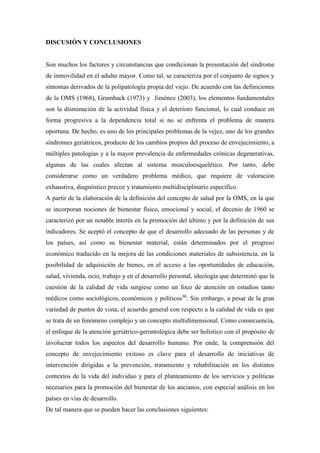 DISCUSIÓN Y CONCLUSIONES
Son muchos los factores y circunstancias que condicionan la presentación del síndrome
de inmovilidad en el adulto mayor. Como tal, se caracteriza por el conjunto de signos y
síntomas derivados de la polipatología propia del viejo. De acuerdo con las definiciones
de la OMS (1968), Grumback (1973) y Jiménez (2003), los elementos fundamentales
son la disminución de la actividad física y el deterioro funcional, lo cual conduce en
forma progresiva a la dependencia total si no se enfrenta el problema de manera
oportuna. De hecho, es uno de los principales problemas de la vejez, uno de los grandes
síndromes geriátricos, producto de los cambios propios del proceso de envejecimiento, a
múltiples patologías y a la mayor prevalencia de enfermedades crónicas degenerativas,
algunas de las cuales afectan al sistema musculoesquelético. Por tanto, debe
considerarse como un verdadero problema médico, que requiere de valoración
exhaustiva, diagnóstico precoz y tratamiento multidisciplinario específico.
A partir de la elaboración de la definición del concepto de salud por la OMS, en la que
se incorporan nociones de bienestar físico, emocional y social, el decenio de 1960 se
caracterizó por un notable interés en la promoción del último y por la definición de sus
indicadores. Se aceptó el concepto de que el desarrollo adecuado de las personas y de
los países, así como su bienestar material, están determinados por el progreso
económico traducido en la mejora de las condiciones materiales de subsistencia, en la
posibilidad de adquisición de bienes, en el acceso a las oportunidades de educación,
salud, vivienda, ocio, trabajo y en el desarrollo personal, ideología que determinó que la
cuestión de la calidad de vida surgiese como un foco de atención en estudios tanto
médicos como sociológicos, económicos y políticos90
. Sin embargo, a pesar de la gran
variedad de puntos de vista, el acuerdo general con respecto a la calidad de vida es que
se trata de un fenómeno complejo y un concepto multidimensional. Como consecuencia,
el enfoque de la atención geriátrico-gerontológica debe ser holístico con el propósito de
involucrar todos los aspectos del desarrollo humano. Por ende, la comprensión del
concepto de envejecimiento exitoso es clave para el desarrollo de iniciativas de
intervención dirigidas a la prevención, tratamiento y rehabilitación en los distintos
contextos de la vida del individuo y para el planteamiento de los servicios y políticas
necesarios para la promoción del bienestar de los ancianos, con especial análisis en los
países en vías de desarrollo.
De tal manera que se pueden hacer las conclusiones siguientes:
 