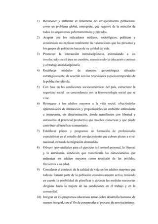 1) Reconocer y enfrentar el fenómeno del envejecimiento poblacional
como un problema global, emergente, que requiere de la atención de
todos los organismos gubernamentales y privados.
2) Aceptar que los indicadores médicos, sociológicos, políticos y
económicos no explican totalmente las valoraciones que las personas y
los grupos de población hacen de su calidad de vida.
3) Promover la interacción interdisciplinaria, estimulando a los
involucrados en el área en cuestión, manteniendo la educación continua
y el trabajo mutidisciplinario.
4) Establecer módulos de atención gerontológica ubicados
estratégicamente, de acuerdo con las necesidades espacio-temporales de
la población referida.
5) Con base en las condiciones socioeconómicas del país, estructurar la
seguridad social en concordancia con la fenomenología social que se
vive.
6) Reintegrar a los adultos mayores a la vida social, ofreciéndoles
oportunidades de interacción y propiciándoles un ambiente estimulante
e interesante, sin discriminación, donde manifiesten con libertad y
autonomía el potencial productivo que muchos conservan y que puede
contribuir al beneficio comunitario.
7) Establecer planes y programas de formación de profesionales
especialistas en el estudio del envejecimiento que cubran plazas a nivel
nacional, evitando la migración desmedida.
8) Ofrecer oportunidades para el ejercicio del control personal, la libertad
y la autonomía, condición que minimizaría las consecuencias que
enfrentan los adultos mayores como resultado de las pérdidas,
frecuentes a su edad.
9) Considerar el contexto de la calidad de vida en los adultos mayores que
todavía forman parte de la población económicamente activa, teniendo
en cuenta la posibilidad de planificar y ejecutar las medidas necesarias
dirigidas hacia la mejora de las condiciones en el trabajo y en la
comunidad.
10) Integrar en los programas educativos temas sobre desarrollo humano, de
manera integral, con el fin de comprender el proceso de envejecimiento.
 