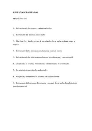 COLUMNA DORSOLUMBAR
Material: una silla
1.- Estiramiento de la columna cervicodorsolumbar
2.- Estiramiento del músculo dorsal ancho
3.- Movilización y fortalecimiento de los músculos dorsal ancho, redondo mayor y
trapecio
4.- Estiramiento de los músculos dorsal ancho y cuadrado lumbar
5.- Estiramiento de los músculos dorsal ancho, redondo mayor y coracobraquial
6.- Estiramiento de columna dorsolumbar y fortalecimiento de abdominales
7.- Fortalecimiento de músculos abdominales
8.- Relajación y estiramiento de columna cervicodorsolumbar
9.- Estiramiento de la columna dorsolumbar y músculo dorsal ancho. Fortalecimiento
de columna dorsal
 