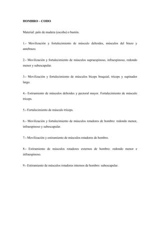 HOMBRO – CODO
Material: palo de madera (escoba) o bastón.
1.- Movilización y fortalecimiento de músculo deltoides, músculos del brazo y
antebrazo.
2.- Movilización y fortalecimiento de músculos supraespinoso, infraespinoso, redondo
menor y subescapular.
3.- Movilización y fortalecimiento de músculos bíceps braquial, tríceps y supinador
largo.
4.- Estiramiento de músculos deltoides y pectoral mayor. Fortalecimiento de músculo
tríceps.
5.- Fortalecimiento de músculo tríceps.
6.- Movilización y fortalecimiento de músculos rotadores de hombro: redondo menor,
infraespinoso y subescapular.
7.- Movilización y estiramiento de músculos rotadores de hombro.
8.- Estiramiento de músculos rotadores externos de hombro: redondo menor e
infraespinoso.
9.- Estiramiento de músculos rotadores internos de hombro: subescapular.
 