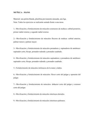 MUÑECA – MANO
Material: una pelota blanda, plastilina previamente amasada, una liga.
Nota: Todos los ejercicios se realizarán sentado frente a una mesa.
1.- Movilización y fortalecimiento de músculos extensores de muñeca: cubital posterior,
primer radial externo y segundo radial externo.
2.- Movilización y fortalecimiento de músculos flexores de muñeca: cubital anterior,
palmar menor y palmar mayor.
3.- Movilización y fortalecimiento de músculos pronadores y supinadores de antebrazo:
supinador corto, bíceps, pronador redondo y pronador cuadrado.
4.- Movilización y fortalecimiento de músculos supinadores y pronadores de antebrazo:
supinador corto, bíceps, pronador redondo y pronador cuadrado.
5.- Fortalecimiento de músculos intrínsecos de la mano y dedos.
6.- Movilización y fortalecimiento de músculos: flexor corto del pulgar y oponente del
pulgar.
7.- Movilización y fortalecimiento de músculos: abductor corto del pulgar y extensor
corto del pulgar.
8.- Movilización y fortalecimiento de músculos interóseos dorsales.
9.- Movilización y fortalecimiento de músculos interóseos palmares.
 
