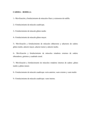 CADERA – RODILLA
1.- Movilización y fortalecimiento de músculos ilíaco y extensores de rodilla.
2.- Fortalecimiento de músculo cuadríceps.
3.- Fortalecimiento de músculo glúteo medio
4.- Fortalecimiento de músculo glúteo mayor.
5.- Movilización y fortalecimiento de músculos abductores y aductores de cadera:
glúteo medio, aductor mayor, aductor menor y aductor medio.
6.- Movilización y fortalecimiento de músculos rotadores externos de cadera:
obturadores, géminos y cuadrado crural.
7.- Movilización y fortalecimiento de músculos rotadores internos de cadera: glúteo
medio y glúteo menor.
8.- Fortalecimiento de músculo cuadríceps: recto anterior, vasto externo y vasto medio
9.- Fortalecimiento de músculo cuadríceps: vasto interno.
 