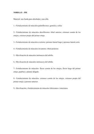 TOBILLO – PIE
Material: una funda para almohada y una silla.
1.- Fortalecimiento de músculos palntiflexores: gemelos y sóleo
2.- Fortalecimiento de músculos dorsiflexores: tibial anterior, extensor común de los
ortejos, extensor propio del primer ortejo.
3.- Fortalecimiento de músculos evertores: peroneo lateral largo y peroneo lateral corto.
4.- Fortalecimiento de músculos inventores: tibial posterior.
5.- Movilización de músculos intrínsecos del tobillo.
6.- Movilización de músculos intrínsecos del tobillo.
7.- Fortalecimiento de músculos: flexor común de los ortejos, flexor largo del primer
ortejo, poplíteo y plantar delgado.
8.- Fortalecimiento de músculos: extensor común de los ortejos, extensor propio del
primer ortejo y peroneo anterior.
9.- Movilización y fortalecimiento de músculos lubricantes e interóseos.
 
