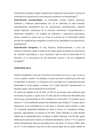al tratamiento ortopédico (rigidez, algodistrofia, reeducación larga, penosa y costosa, no
existiendo en la mayoría de los casos protocolos geriátricos en traumatología)25
.
Inmovilización neuropsicológica. La enfermedad vascular cerebral, demencias,
Parkinson y síndromes parkinsonianos son, en los individuos de edad avanzada,
extremadamente perturbadores por sus consecuencias psicofuncionales: deterioro
mental, depresión, alteraciones de la elocución, alteraciones vesicoesfinterianas y
alteraciones ortopédicas. Los cuidados de enfermería y reeducación (gericultura),
incluso teniendo en cuenta que no evitan la evolución de la enfermedad, pueden
prevenir las complicaciones ortopédicas y preservar las capacidades de comunicación y
deambulación25
.
Inmovilización iatrogénica. Es muy frecuente. Institucionalmente, a veces por
contener al individuo, ligado al miedo de las caídas, puede ser también la consecuencia
de “cocktails” psicotrópicos a veces “necesarios” para la vida en colectividad. En el
domicilio, es la consecuencia de una protección excesiva o de una readaptación
incompleta25
.
EPIDEMIOLOGÍA
Desde la antigüedad se sabe que la función se incrementa con el uso, y que “lo que no
se usa, se pierde o atrofia”; sin embargo, es menos conocida la relación que existe entre
la intensidad, la duración y la frecuencia de la actividad con la capacidad funcional
desarrollada en varios órganos y sistemas. Así, el daño funcional es proporcional a la
duración, grado y tipo de limitación de la actividad5
.
Se estima que después de los 65 años, el 18% de las personas tiene problemas para
movilizarse sin ayuda y a partir de los 75 años más de la mitad tiene dificultades para
salir de casa, permaneciendo un 20% confinado en su domicilio24
. Se considera que al
menos el 1 % de la población anciana está totalmente inmovilizado, 6 % padece graves
limitaciones en las actividades de la vida diaria y necesitan ayuda continua, y hasta
10 % presenta incapacidad moderada; las cifras se elevan si se consideran enfoques
parciales, especialmente en mayores de 80 años. Datos obtenidos en Gran Bretaña
indican que la incapacidad grave se dispara en edades superiores a los 80 años, grupo
donde una de cada cuatro mujeres es totalmente dependiente y sólo el 17 % es capaz de
realizar absolutamente todas las actividades de la vida diaria. En Francia (1990), hasta
un 41.3 % de la población mayor de 65 años necesita algún tipo de ayuda, estando un
 