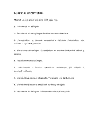 EJERCICIOS RESPIRATORIOS
Material: Un cojín grande y un costal con 5 kg de peso.
1.- Movilización del diafragma.
2.- Movilización del diafragma y de músculos intercostales externos.
3.- Fortalecimiento de músculos intercostales y diafragma. Entrenamiento para
aumentar la capacidad ventilatoria.
4.- Movilización del diafragma. Estiramiento de los músculos intercostales internos y
externos.
5.- Vaciamiento total del diafragma.
6.- Fortalecimiento de músculos abdominales. Entrenamiento para aumentar la
capacidad ventilatoria.
7.- Estiramiento de músculos intercostales. Vaciamiento total del diafragma.
8.- Estiramiento de músculos intercostales externos y diafragma.
9.- Movilización del diafragma. Estiramiento de músculos intercostales.
 