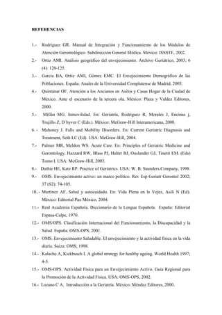 REFERENCIAS
1.- Rodríguez GR. Manual de Integración y Funcionamiento de los Módulos de
Atención Gerontológico. Subdirección General Médica. México: ISSSTE, 2002.
2.- Ortiz AMI. Análisis geográfico del envejecimiento. Archivo Geriátrico, 2003; 6
(4): 120-125.
3.- García BA, Ortiz AMI, Gómez EMC. El Envejecimiento Demográfico de las
Poblaciones. España: Anales de la Universidad Complutense de Madrid, 2003.
4.- Quintanar OF. Atención a los Ancianos en Asilos y Casas Hogar de la Ciudad de
México. Ante el escenario de la tercera ola. México: Plaza y Valdez Editores,
2000.
5.- Millán MG. Inmovilidad. En: Geriatría, Rodríguez R, Morales J, Encinas j,
Trujillo Z, D´hyver C (Eds.). México: McGraw-Hill Interamericana, 2000.
6. - Mahoney J. Falls and Mobility Disorders. En: Current Geriatric Diagnosis and
Treatment, Seth LC (Ed). USA: McGraw-Hill, 2004.
7.- Palmer MR, Meldon WS. Acute Care. En: Principles of Geriatric Medicine and
Gerontology, Hazzard RW, Blass PJ, Halter BJ, Ouslander GJ, Tinetti EM. (Eds)
Tomo I. USA: McGraw-Hill, 2003.
8.- Duthie HE, Katz RP. Practice of Geriatrics. USA: W. B. Saunders Company, 1998.
9.- OMS. Envejecimiento activo: un marco político. Rev Esp Geriatr Gerontol 2002;
37 (S2): 74-105.
10..- Martínez AF. Salud y autocuidado. En: Vida Plena en la Vejez, Asili N (Ed).
México: Editorial Pax México, 2004.
11.- Real Academia Española. Diccionario de la Lengua Española. España: Editorial
Espasa-Calpe, 1970.
12.- OMS/OPS. Clasificación Internacional del Funcionamiento, la Discapacidad y la
Salud. España: OMS-OPS, 2001.
13.- OMS. Envejecimiento Saludable. El envejecimiento y la actividad física en la vida
diaria. Suiza: OMS, 1998.
14.- Kalache A, Kickbusch I. A global strategy for healthy ageing. World Health 1997;
4-5.
15.- OMS-OPS. Actividad Física para un Envejecimiento Activo. Guía Regional para
la Promoción de la Actividad Física. USA: OMS-OPS, 2002.
16.- Lozano C A. Introducción a la Geriatría. México: Méndez Editores, 2000.
 