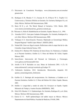 17.- Diccionario de Consultoría Psicológica. www.clinicamente.com.ar/consultas/
glosario.htm
18.- Rodríguez G R, Morales V J J, Encinas R J E, D´Hyver W C, Trujillo S Z.
Controversias y Términos Difíciles en Geriatría. En: Geriatría, Rodríguez R y col.
(Eds). México: McGraw-Hill Interamericana, 2000.
19.- Beers M H y col. The Merck Manual of Geriatrics. USA: Merck, 2002.
www.merck.com/mrkshared/mm_geriatrics/contents.jsp
20.- Thévenon A, Pollez B. Rehabilitación en Geriatría. España: Masson, S.A., 1994.
21.- González R M V. Guía para Cuidados Prolongados. En: Geriatría, Rodríguez R y
col. (Eds). México: McGraw-Hill Interamericana, 2000.
22.- Velásquez G E. Inmovilización. Ponencia. Diplomado en Gerontología Médica.
Hospital Regional “Adolfo López Mateos”, ISSSTE (2003).
23.- Nuland SB. Cómo nos llega la muerte. Reflexiones sobre la etapa final de la vida.
Colombia: Grupo Editorial Norma, 1995.
24.- Jiménez R C, Martínez R B. Síndrome de Inmovilismo. En: Síndromes y Cuidados
en el Paciente Geriátrico, Guillén LL F, Pérez del Molino M J (Eds). España:
Masson, 2003.
25.- Inmovilismo: Intervención del Personal de Enfermería y Fisioterapia.
www.galeon.com/fisionat/publi1.htm
26.- Arrollo G M P. Recluídos en casa. Metas de Enfermería 2001; 4 (7): 03.
metas.enfermeria21.com/cgi/verarticulo.cgi?codigo=79
27.- Enfermería Geriátrica. UD-1 Introducción. Misericordia, despacho 243.
apuntes_temariodegeriatría_Enfermería.
28.- Guillén LL F. Patología del envejecimiento. En: Síndromes y Cuidados en el
Paciente Geriátrico, Guillén LL F, Pérez del Molino M J (Eds). España: Masson,
2003.
29.- Abellán A. Longevidad y estado de salud. En: Envejecer en España. España:
Ministerio de Trabajo y Asuntos Sociales (IMSERSO), 2002.
30.- Ortíz H D, Morales V J J. Epidemiología. En: Geriatría, Rodríguez R y col. (Eds).
México: McGraw-Hill Interamericana, 2000.
31.- García G J J. Perfil epidemiológico del adulto mayor en México. México:
Departamento de Salud Pública. Facultad de Medicina, UNAM, 2000.
 