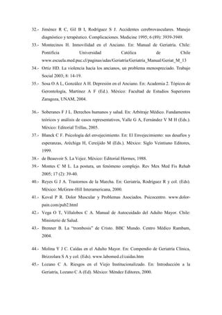 32.- Jiménez R C, Gil B I, Rodríguez S J. Accidentes cerebrovasculares. Manejo
diagnóstico y terapéutico. Complicaciones. Medicine 1995; 6 (89): 3939-3949.
33.- Montecinos H. Inmovilidad en el Anciano. En: Manual de Geriatría. Chile:
Pontificia Universidad Católica de Chile
www.escuela.med.puc.cl/paginas/udas/Geriatría/Geriatría_Manual/Geriat_M_13
34.- Ortiz HD. La violencia hacia los ancianos, un problema menospreciado. Trabajo
Social 2003; 8: 14-19.
35.- Sosa O A L, González A H. Depresión en el Anciano. En: Academia 2. Tópicos de
Gerontología, Martínez A F (Ed.). México: Facultad de Estudios Superiores
Zaragoza, UNAM, 2004.
36.- Soberanes F J L. Derechos humanos y salud. En: Arbitraje Médico. Fundamentos
teóricos y análisis de casos representativos, Valle G A, Fernández V M H (Eds.).
México: Editorial Trillas, 2005.
37.- Blanck C F. Psicología del envejecimiento. En: El Envejecimiento: sus desafíos y
esperanzas, Aréchiga H, Cereijido M (Eds.). México: Siglo Veintiuno Editores,
1999.
38.- de Beauvoir S. La Vejez. México: Editorial Hermes, 1988.
39.- Montes C M L. La postura, un fenómeno complejo. Rev Mex Med Fis Rehab
2005; 17 (2): 39-40.
40.- Reyes G J A. Trastornos de la Marcha. En: Geriatría, Rodríguez R y col. (Eds).
México: McGraw-Hill Interamericana, 2000.
41.- Koval P R. Dolor Muscular y Problemas Asociados. Psicocentro. www.dolor-
pain.com/pub2.html
42.- Vega O T, Villalobos C A. Manual de Autocuidado del Adulto Mayor. Chile:
Ministerio de Salud.
43.- Brenner B. La “trombosis” de Cristo. BBC Mundo. Centro Médico Rambam,
2004.
44.- Molina Y J C. Caídas en el Adulto Mayor. En: Compendio de Geriatría Clínica,
Brizzolara S A y col. (Eds). www.labomed.cl/caidas.htm
45.- Lozano C A. Riesgos en el Viejo Institucionalizado. En: Introducción a la
Geriatría, Lozano C A (Ed). Mèxico: Mèndez Editores, 2000.
 