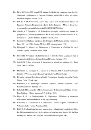 46.- Pérez del Molino MJ, Moya LMJ. Valoración Geriátrica: conceptos generales. En:
Síndromes y Cuidados en el Paciente Geriátrico, Guillén LL F, Pérez del Molino
M J (Eds). España: Masson, 2003.
47.- Del Rio S M, Gótor P P, Cuevas CP, Cuevas GM. Restricciones Físicas en
Pacientes Ancianos Hospitalizados. Perfil de los Pacientes y Motivos de su Uso.
www.ocenf.org/granada/EnfermeriaG/RESTRICCIONES.htm
48.- Alarcón A T, González M J I. Tratamiento quirúrgico en el anciano: valoración
preoperatorio y manejo posoperatorio. En: Cáncer en el Anciano, González B M,
González M J I, Feliu B J (Eds). España: Masson, 2001.
49.- Resnick NM. Medicina Geriátrica. En: Principios de Medicina Interna. Volumen I,
Fauci SA y col. (Eds). España: McGraw-Hill Interamericana, 1998.
50.- Eisingbach T, Klümper A, Biedermann L. Fisioterapia y rehabilitación en el
deporte. España: Ediciones Scriba, 1989.
51.- Freiwald J. Prevención y Rehabilitación en el Deporte. Planes y ejercicios para la
recuperación de lesiones. España: Editorial Hispano Europea, 1994.
52.- Azúa B M D. Los peligros de la incontinencia urinaria en ancianos. Rev Educ
Salud 2004; 81: 43-46.
53.- Martínez S A, Milvaques F L. Caídas en el Anciano. D.E. Clínica Geriátrica El
Castillo, 1999. www.enfervalencia.org/ei/articles/rev53/artic05.htm
54.- Dirección Nacional de Asistencia Social. Programa de Atención Integral al Adulto
Mayor. Cuba: DNAS, 2004.
55.- Hernández C R. Morfología Funcional Deportiva. Sistema locomotor. Cuba:
Editorial Científico-Técnica, 1987.
56.- Rebolledo M F. Aprender a Morir. Fundamentos de Tanatología Médica. México:
Distribuidora y Editora Mexicana S.A. de C.V., 2003.
57.- López L O. La Circunvolución del Hipocampo. Alzheimer y demencias
relacionadas. Psicología Online. www.hipocampo.org/
58.- -Colldefors V J. Valoración de la dependencia. Niveles. España: Hermandad de
Veteranos de las Fuerzas Armadas, 2003.
59.- Eiji S G. Evaluación del anciano: anamnesis y evaluación del rendimiento físico.
En: Fisioterapia Geriátrica. Práctica asistencial en el anciano, Rubens R J, da Silva
M J G (Eds). España: McGraw-Hill Interamericana de España, 2005.
 