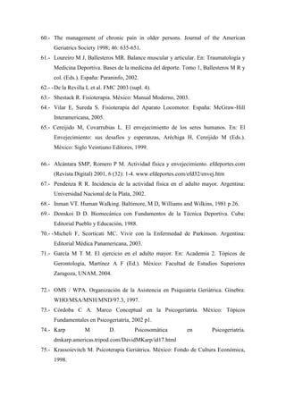 60.- The management of chronic pain in older persons. Journal of the American
Geriatrics Society 1998; 46: 635-651.
61.- Loureiro M J, Ballesteros MR. Balance muscular y articular. En: Traumatología y
Medicina Deportiva. Bases de la medicina del deporte. Tomo 1, Ballesteros M R y
col. (Eds.). España: Paraninfo, 2002.
62.- -De la Revilla L et al. FMC 2003 (supl. 4).
63.- Shestack R. Fisioterapia. México: Manual Moderno, 2003.
64.- Vilar E, Sureda S. Fisioterapia del Aparato Locomotor. España: McGraw-Hill
Interamericana, 2005.
65.- Cereijido M, Covarrubias L. El envejecimiento de los seres humanos. En: El
Envejecimiento: sus desafíos y esperanzas, Aréchiga H, Cereijido M (Eds.).
México: Siglo Veintiuno Editores, 1999.
66.- Alcántara SMP, Romero P M. Actividad física y envejecimiento. efdeportes.com
(Revista Digital) 2001, 6 (32): 1-4. www.efdeportes.com/efd32/envej.htm
67.- Pendenza R R. Incidencia de la actividad física en el adulto mayor. Argentina:
Universidad Nacional de la Plata, 2002.
68.- Inman VT. Human Walking. Baltimore, M D, Williams and Wilkins, 1981 p 26.
69.- Donskoi D D. Biomecánica con Fundamentos de la Técnica Deportiva. Cuba:
Editorial Pueblo y Educación, 1988.
70.- -Micheli F, Scorticati MC. Vivir con la Enfermedad de Parkinson. Argentina:
Editorial Médica Panamericana, 2003.
71.- García M T M. El ejercicio en el adulto mayor. En: Academia 2. Tópicos de
Gerontología, Martínez A F (Ed.). México: Facultad de Estudios Superiores
Zaragoza, UNAM, 2004.
72.- OMS / WPA. Organización de la Asistencia en Psiquiatría Geriátrica. Ginebra:
WHO/MSA/MNH/MND/97.3, 1997.
73.- Córdoba C A. Marco Conceptual en la Psicogeriatría. México: Tópicos
Fundamentales en Psicogeriatría, 2002 p1.
74.- Karp M D. Psicosomática en Psicogeriatría.
dmkarp.americas.tripod.com/DavidMKarp/id17.html
75.- Krassoievitch M. Psicoterapia Geriátrica. México: Fondo de Cultura Económica,
1998.
 