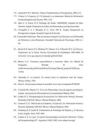76.- Izquierdo P H F. Delirium. Tópicos Fundamentales en Psicogeriatría, 2002 p 23.
77.- Velasco J J, Casanova A J. El insomnio y su tratamiento. Boletín de Información
Farmacoterapéutica de Navarra 1995; 3 (2).
78.- Haro C A, Porras O S. Patología del Sueño: INSOMNIO. Hospital de Elda-
Alicante, España: Psiquiatría en la Red. red-farmamedica.com/spo/insom.htm
79.- Corregidor S A I, Moralejo G C, Ävila TM R. Terapia Ocupacional en
Psicogeriatría. España: Hospital Virgen de la Poveda.
80.- Comunidad Valenciana. Plan de asistencia Integral a los Pacientes con Enfermedad
de Alzheimer y otras Demencias. Sociedad Valenciana de Neurología, 2002 p 1-
60.
81.- Bazúa O R, García N V, Medrano P J, Iñiguez A A, Villaseñor B S. Las Psicosis.
Expresiones de la locura. Revista Universidad de Guadalajara 2003-2004; 30
(invierno). www.cge.udg.mx/revistaudg/rug30/art2.html
82.- Berríos G E. Trastornos esquizofrénicos y trastornos afines. En: Manual de
Psiquiatría, Rotondo H (Ed).
sisbib.unmsm.edu.pe/bibvirtual/libros/Psicologia/Manual_psiquiatr%EDa/cap-
12.htm
83.- Alexander G. La Eutonía. Un camino hacia la experiencia total del cuerpo.
México: Paidos, 1993.
84.- Roca E. Técnicas para manejar la ansiedad. www.cop.es/colegiados/PV00520/
85.- Comeche M I, Martín F A. Vivir con Fibromialgia. Guía de aspectos psicológicos.
España: Asociación de Fibromialgia de la Comunidad de Madrid, 2004.
86.- Cerdán S L F. Psicopatología de la motivación. En: Motivación Animal y Humana,
Hernández GM (Ed). México: Manual Moderno, 2002.
87.- Caracuel T J C. Motivación en el deporte y el ejercicio. En: Motivación Animal y
Humana, Hernández GM (Ed). México: Manual Moderno, 2002.
88.- Weinberg R S, Gould D. Fundamentos de Psicología del Deporte y el Ejercicio
Físico. España: Ariel, 1995-1996.
89.- Caputto L N. La vejez. Un aporte fenomenológico-existencial. Seminario “Temas
de Psicogerontología II”. Argentina: UNLP, 2002. www.edupsi.com/pgl
 