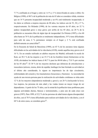 7.7 % confinada en el hogar y entre un 1.4 % y 3 % inmovilizada en cama o sillón. En
Bélgica (1990), el 80 % de la población de más de 65 años se considera válida, mientras
que un 14 % presenta incapacidad moderada y un 6% está totalmente incapacitada; si
los datos se refieren a mujeres mayores de 80 años, los índices son de 53, 30 y 17 %,
respectivamente. En Holanda (1990), de los varones mayores de 65 años, un 32 %
padece incapacidad grave o muy grave; por arriba de los 85 años, un 20 % de la
población se encuentra libre de algún tipo de incapacidad. En Polonia (1987), a los 60
años hasta un 74 % de la población es totalmente independiente, 19 % tiene dificultades
para salir de casa, 6 % permanece siempre en el hogar y 2 % está confinada
definitivamente en cama/sillón28
.
En la Encuesta de Salud de Barcelona (1989), un 43 % de los ancianos tiene algunas
dificultades en las actividades de la vida diaria (AVD), siendo aquéllas muy graves en el
16 %. En un estudio realizado en adultos mayores de Madrid, utilizando la escala de
Katz, un 30.1 % de las mujeres y un 15.3 % de los hombres tienen limitaciones en las
AVD, elevándose los índices hasta el 48.7 % para los 80-84 años y 73.8 % por encima
de los 85 años28
. El 30 % de los mayores declaran que dolencias de articulaciones y
musculares (artrosis, reuma, dolor de espalda, lumbago) les han limitado su actividad en
el último año considerado; le siguen en importancia las de tipo circulatorio,
enfermedades del corazón y los traumatismos (luxaciones y fracturas). La necesidad de
ayuda de una tercera persona para la realización de actividades cotidianas se sitúa entre
12 % de los mayores (dependencia moderada y grave) y un 26 % (incluyendo la leve).
Las mujeres, las personas de más edad y las viudas tienen un mayor riesgo de ser
dependientes. A partir de los 75 años, casi la mitad de la población tiene problemas para
algunas actividades diarias, básicas e instrumentales, y para uno de cada cinco son
graves (1997). Para 1999, el 32.2 % de las personas de edad tienen alguna discapacidad;
de ellos, casi el 70 % tiene dificultades para realizar actividades de la vida diaria; y en el
68 % de estos casos, se considera grave29
.
 